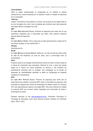 EAD UNITINS – INFORMÁTICA FORENSE - FUNDAMENTOS E PRÁTICAS JUDICIÁRIAS


Vulnerabilidade
Falha no projeto, implementação ou configuração de um software ou sistema
operacional que, quando explorada por um atacante, resulta na violação da segurança
de um computador.
Web bug
Imagem, normalmente muito pequena e invisível, que faz parte de uma página Web ou
de uma mensagem de e-mail, e que é projetada para monitorar quem está acessando
esta página Web ou mensagem de e-mail.
WEP
Do Inglês Wired Equivalent Privacy. Protocolo de segurança para redes sem fio que
implementa criptografia para a transmissão dos dados. Este protocolo apresenta
algumas falhas de segurança.
Wi-Fi
Do Inglês Wireless Fidelity. Termo usado para se referir genericamente a redes sem fio
que utilizam qualquer um dos padrões 802.11.
Wireless
Veja Rede sem fio.
WLAN
Do Inglês Wireless Local-Area Network. Refere-se a um tipo de rede que utiliza ondas
de rádio de alta freqüência, ao invés de cabos, para a comunicação entre os
computadores.
Worm
Programa capaz de se propagar automaticamente através de redes, enviando cópias de
si mesmo de computador para computador. Diferente do vírus, o worm não embute
cópias de si mesmo em outros programas ou arquivos e não necessita ser
explicitamente executado para se propagar. Sua propagação se dá através da
exploração de vulnerabilidades existentes ou falhas na configuração de softwares
instalados em computadores.
WPA
Do Inglês Wi-Fi Protected Access. Protocolo de segurança para redes sem fio
desenvolvido para substituir o protocolo WEP, devido a suas falhas de segurança. Esta
tecnologia foi projetada para, através de atualizações de software, operar com produtos
Wi-Fi que disponibilizavam apenas a tecnologia WEP. Inclui duas melhorias em relação
ao protocolo WEP que envolvem melhor criptografia para transmissão de dados e
autenticação de usuário.


Glossário capturado no site www.apostilando.com.br “Information Technology (IT
Tecnologia da Informação. Paulo César Bhering Camarão. Glossário de Informática
Sepro, 1993, p. 259.)”




                                                                                                      97
 