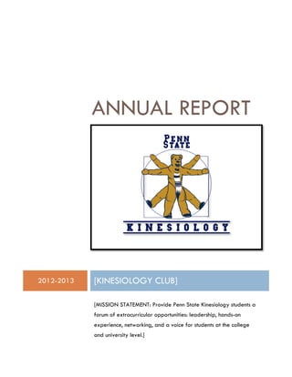 ANNUAL REPORT
2012-2013 [KINESIOLOGY CLUB]
[MISSION STATEMENT: Provide Penn State Kinesiology students a
forum of extracurricular opportunities: leadership, hands-on
experience, networking, and a voice for students at the college
and university level.]
 