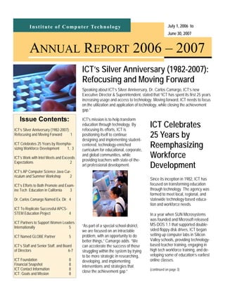 Institute of Computer Technology July 1, 2006 to
June 30, 2007
ANNUAL REPORT 2006 – 2007
Speaking about ICT’s Silver Anniversary, Dr. Carlos Camargo, ICT’s new
Executive Director & Superintendent, stated that “ICT has spent its first 25 years
increasing usage and access to technology. Moving forward, ICT needs to focus
on the utilization and application of technology, while closing the achievement
gap.”
ICT’s Silver Anniversary (1982-2007):
Refocusing and Moving Forward
Issue Contents:
ICT’s Silver Anniversary (1982-2007):
Refocusing and Moving Forward 1
ICT Celebrates 25 Years by Reempha-
sizing Workforce Development 1, 3
ICT’s Work with Intel Meets and Exceeds
Expectations 2
ICT’s AP Computer Science Java Cur-
riculum and Summer Workshop 2
ICT’s Efforts to Both Promote and Exam-
ine Tech Education in California 3
Dr. Carlos Camargo Named Ex. Dir. 4
ICT To Replicate Successful APCS-
STEM Education Project 4
ICT Partners to Support Women Leaders
Internationally 5
ICT Named GLOBE Partner 5
ICT’s Staff and Senior Staff, and Board
of Directors 6-7
ICT Foundation 8
Financial Snapshot 8
ICT Contact Information 8
ICT: Goals and Mission 8
ICT's mission is to help transform
education through technology. By
refocusing its efforts, ICT is
positioning itself to continue
designing and implementing student-
centered, technology-enriched
curriculum for educational, corporate,
and global communities, while
providing teachers with state-of-the-
art professional development.
“As part of a special school district,
we are focused on an intractable
problem, with an opportunity to do
better things,” Camargo adds. “We
can accelerate the success of those
struggling within the system by trying
to be more strategic in researching,
developing, and implementing
interventions and strategies that
close the achievement gap.”
ICT Celebrates
25 Years by
Reemphasizing
Workforce
Development
Since its inception in 1982, ICT has
focused on transforming education
through technology. The agency was
formed to meet local, regional, and
statewide technology-based educa-
tion and workforce needs.
In a year when SUN Microsystems
was founded and Microsoft released
MS-DOS 1.1 that supported double-
sided floppy disk drives, ICT began
setting up computer labs in Silicon
Valley schools, providing technology-
based teacher training, engaging in
high tech workforce training, and de-
veloping some of education’s earliest
online classes.
(continued on page 3)
 
