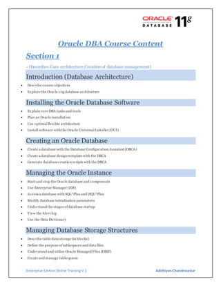 Enterprise Edition Online Training V.1 AdithiyanChandrasekar
Oracle DBA Course Content
Section 1
- (Describes Core architecture,Creation of database management)
Introduction (Database Architecture)
 Describe course objectives
 Explore the Oracle 10g database architecture
Installing the Oracle Database Software
 Explain core DBA tasks and tools
 Plan an Oracle installation
 Use optimal flexible architecture
 Install software with the Oracle Universal Installer (OUI)
Creating an Oracle Database
 Create a database with the Database Configuration Assistant (DBCA)
 Create a database design template with the DBCA
 Generate databasecreation scripts with the DBCA
Managing the Oracle Instance
 Start and stop the Oracle database and components
 Use Enterprise Manager (EM)
 Access a database with SQL*Plus and iSQL*Plus
 Modify database initialization parameters
 Understand the stages ofdatabase startup
 View the Alert log
 Use the Data Dictionary
Managing Database Storage Structures
 Describe table data storage(in blocks)
 Define the purpose oftablespaces and data files
 Understand and utilize Oracle Managed Files (OMF)
 Create and manage tablespaces
 