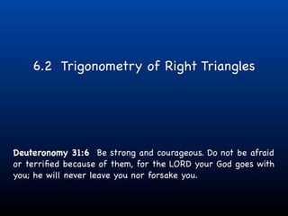6.2 Trigonometry of Right Triangles




Deuteronomy 31:6 Be strong and courageous. Do not be afraid
or terriﬁed because of them, for the LORD your God goes with
you; he will never leave you nor forsake you.
 