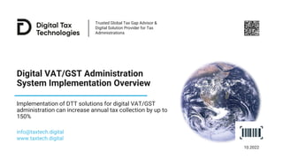Trusted Global Tax Gap Advisor &
Digital Solution Provider for Tax
Administrations
Digital VAT/GST Administration
System Implementation Overview
Implementation of DTT solutions for digital VAT/GST
administration can increase annual tax collection by up to
150%
info@taxtech.digital
www.taxtech.digital
10.2022
 