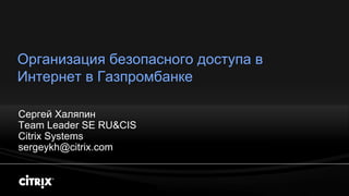 Организация безопасного доступа в
Интернет в Газпромбанке

Сергей Халяпин
Team Leader SE RU&CIS
Citrix Systems
sergeykh@citrix.com
 