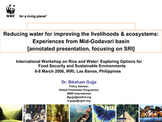 Reducing water for improving the livelihoods & ecosystems: Experiences from Mid-Godavari basin [annotated presentation, focusing on SRI] International Workshop on Rice and Water: Exploring Options for Food Security and Sustainable Environments 6-8 March 2006, IRRI, Las Banos, Philippines  Dr. Biksham Gujja Policy Advisor, Global Freshwater Programme, WWF-International [email_address] [email_address] 