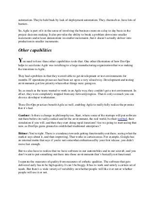 automation. They're held back by lack of deployment automation. They, themselves, have lots of
barriers.
So, Agile is part of it in the sense of involving the business more on a day to day basis in the
project decision making. It also provides the ability to break a problem down into smaller
increments and at least demonstrate in smaller increments, but it doesn’t actually deliver into
production in smaller increments.
Other capabilities
You need to have these other capabilities to do that. One other illustration of how DevOps
helps to accelerate Agile was in talking to a large manufacturing organization that was making
the transition to Agile,
They had a problem in that they weren't able to get development or test environments for
months. IT operations processes had been set up in a very siloed way. Development and testing
environments got low priority when other things were going on.
So, as much as the team wanted to work in an Agile way, they couldn’t get a test environment. In
effect, they were completely stopped from any forward progress. There's only so much you can
do on a developer workstation.
These DevOps practices beneﬁt Agile as well, enabling Agile to really fully realize the promise
that it’s had.
Gardner: Is there a change in philosophy too, Kurt, where some of the startups will put software
out there before its really cooked and let the environment, the real world, be their test bed, their
simulation if you will, and then they start doing rapid iterations? Are we going to start seeing that
now, as DevOps gains ground in established traditional enterprises?
Bittner: You're right. There is a tendency towards getting functionality out there, seeing what the
market says about it, and then improving. That works in certain areas. For example, Google has
an internal motto that says if you're not somewhat embarrassed by your ﬁrst release, you didn’t
move fast enough.
But we also have to realize that we have software in our automobiles and in our aircraft, and you
don’t want to put something out there into those environments that’s basically not functional.
I separate the measures of quality from measures of esthetic qualities. The software that gets
delivered early has to be high quality. It can’t be buggy. It has to work and satisfy a certain set of
needs. But there's a wide variety of variability on whether people will like it or not or whether
people will use it or not.
 