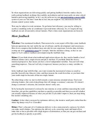 So when organizations are delivering quickly and getting feedback from the market, they're
really getting feedback on things like usability and esthetics and not necessarily on some critical
business-processing capability, or let’s say the software in your anti-lock braking system (ABS)
system in your car. You don’t want that to fail, but you might be very interested in how the
climate-control system works.
That may be subject to wide variations. To get better fuel efﬁciency, you may be willing to
sacriﬁce something in the air conditioner to provide better efﬁciency. So, it’s largely driving
feedback on sort of non-safety critical features. That's where most organizations are focused. 
More feedback
Gardner: You mentioned feedback. That seems to be a core aspect of DevOps, more feedback
between operations, the real world, the use of software, and the development  and test process.
How do we compress that feedback loop, not only for user experience, but also data, real data
coming out of an embedded system for example, what the machine is doing, so that we can
improve? Let’s address feedback and compressing the feedback loop.
Bittner: If you think about what traditional application releases do, they tend to bundle a lot of
different features into a single release and put it out there. If you think about this from a
statistical perspective, that means you have a lot of independent variables. You can’t tell when
something improves. You can’t tell why it improved, because you have so many variables in
there.
In the feedback loop with DevOps, you want to make the increment of release as small as
possible, basically one thing at a time, and then measure the result from that, so you know that
your results improve because of that one single feature.
The other thing is that we start to shift towards a more outcome-oriented release. You're not
releasing features, but you're doing things that will change a customer’s outcome. If it doesn’t
change a customer’s outcome, the customer doesn’t really care.
So by having the increment of a release be one outcome at a time and then measuring the result
from that, you get the capabilities out there as quickly as possible and then you can tell whether
you actually improved because of what you just did. If you didn’t improve, then you stop doing
that and do something else.
Gardner: Is that what you mean by continuous delivery, this iterative small parts, rather than the
whole big dump every 6 to 12 months?
Bittner: That’s a big part of it. Continuous delivery is also, more precisely, a process by which
you make small changes. You optimize the delivery cycle, removing waste and hand-offs to
make that as fast as possible with a high degrees of automation, so that you can get out there and
get the feedback as quickly as possible.
 