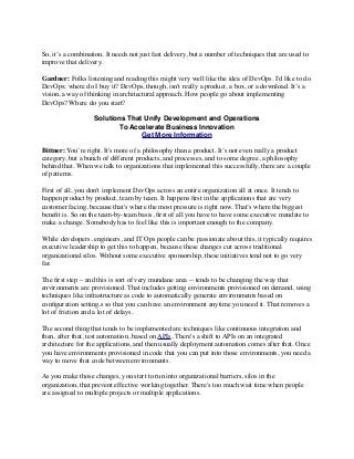 So, it’s a combination. It needs not just fast delivery, but a number of techniques that are used to
improve that delivery.
Gardner: Folks listening and reading this might very well like the idea of DevOps. I'd like to do
DevOps; where do I buy it? DevOps, though, isn't really a product, a box, or a download. It’s a
vision, a way of thinking in architectural approach. How people go about implementing
DevOps? Where do you start?
Solutions That Unify Development and Operations
To Accelerate Business Innovation
Get More Information
Bittner: You’re right. It's more of a philosophy than a product. It’s not even really a product
category, but a bunch of different products, and processes, and to some degree, a philosophy
behind that. When we talk to organizations that implemented this successfully, there are a couple
of patterns.
First of all, you don't implement DevOps across an entire organization all at once. It tends to
happen product by product, team by team. It happens ﬁrst in the applications that are very
customer facing, because that's where the most pressure is right now. That’s where the biggest
beneﬁt is. So on the team-by-team basis, ﬁrst of all you have to have some executive mandate to
make a change. Somebody has to feel like this is important enough to the company.
While developers, engineers, and IT Ops people can be passionate about this, it typically requires
executive leadership to get this to happen, because these changes cut across traditional
organizational silos. Without some executive sponsorship, these initiatives tend not to go very
far.
The ﬁrst step – and this is sort of very mundane area -- tends to be changing the way that
environments are provisioned. That includes getting environments provisioned on demand, using
techniques like infrastructure as code to automatically generate environments based on
conﬁguration setting,s so that you can have an environment anytime you need it. That removes a
lot of friction and a lot of delays.
The second thing that tends to be implemented are techniques like continuous integration and
then, after that, test automation, based on APIs. There's a shift to APIs on an integrated
architecture for the applications, and then usually deployment automation comes after that. Once
you have environments provisioned in code that you can put into those environments, you need a
way to move that code between environments.
As you make those changes, you start to run into organizational barriers, silos in the
organization, that prevent effective working together. There's too much wait time when people
are assigned to multiple projects or multiple applications.
 