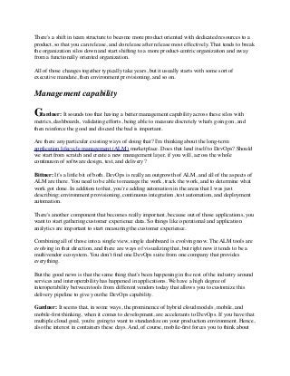 There's a shift in team structure to become more product oriented with dedicated resources to a
product, so that you can release, and do release after release most effectively. That tends to break
the organization silos down and start shifting to a more product-centric organization and away
from a functionally oriented organization.
All of those changes together typically take years, but it usually starts with some sort of
executive mandate, then environment provisioning, and so on.
Management capability
Gardner: It sounds too that having a better management capability across these silos with
metrics, dashboards, validating efforts, being able to measure discretely what's going on, and
then reinforce the good and discard the bad is important.
Are there any particular existing ways of doing that? I'm thinking about the long-term
application lifecycle management (ALM) marketplace. Does that lend itself to DevOps? Should
we start from scratch and create a new management layer, if you will, across the whole
continuum of software design, test, and delivery?
Bittner: It’s a little bit of both. DevOps is really an outgrowth of ALM, and all of the aspects of
ALM are there. You need to be able to manage the work, track the work, and to determine what
work got done. In addition to that, you’re adding automation in the areas that I was just
describing; environment provisioning, continuous integration, test automation, and deployment
automation.
There's another component that becomes really important, because out of those applications, you
want to start gathering customer experience data. So things like operational and application
analytics are important to start measuring the customer experience.
Combining all of those into a single view, single dashboard is evolving now. The ALM tools are
evolving in that direction, and there are ways of visualizing that, but right now it tends to be a
multivendor ecosystem. You don’t ﬁnd one DevOps suite from one company that provides
everything.
But the good news is that the same thing that’s been happening in the rest of the industry around
services and interoperability has happened in applications. We have a high degree of
interoperability between tools from different vendors today that allows you to customize this
delivery pipeline to give you the DevOps capability.
Gardner: It seems that, in some ways, the prominence of hybrid cloud models, mobile, and
mobile-ﬁrst thinking, when it comes to development, are accelerants to DevOps. If you have that
multiple cloud goal, you're going to want to standardize on your production environment. Hence,
also the interest in containers these days. And, of course, mobile-ﬁrst forces you to think about
 