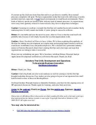 If you turn up the clock rate faster than that and try to get down to monthly, those manual
processes completely fall apart. We have organizations today that want to be delivering at weekly
and daily intervals, especially in SaaS-based environments or cloud-based environments. Those
kinds of delivery speeds are inconceivable with any kind of manual processes. As organizations
move away from quarterly releases to faster releases, they have to adopt these techniques.
Gardner: Listening to you Kurt, it sounds like DevOps isn't another buzzword or another ﬂashy
marketing term. It really sounds inevitable, if you're going to succeed in software.
Bittner: It’s inevitable and over the next ﬁve years, what we’ll see is that the word itself will
probably fade, because it will simply become the way that organizations work.
Gardner: Great. I'm afraid we'll have to leave it there. We've been exploring the popularity of
DevOps for making sure development, test, deployment and ongoing improvement in software
creation are coordinated, lean, and proﬁcient process. We've heard from a prominent industry
analyst at Forrester Research about what’s making DevOps such a hot topic and steps that
organizations are taking to make it successful.
Please join me in thanking our guest. We've been here with Kurt Bittner, Principal Analyst
Applications Development and Delivery at Forrester Research. Thank you, Kurt.
Solutions That Unify Development and Operations
To Accelerate Business Innovation
Get More Information
Bittner: Thank you, Dana.
Gardner: And a big thank you also to our audience as well for joining us for this DevOps
thought leadership discussion. Case studies are also going to be part of our repertoire here and I
look forward to more of those on BrieﬁngsDirect.
I'm Dana Gardner, Principal Analyst at Interarbor Solutions, your host for this ongoing series of
HP-sponsored discussion. Thanks again for listening, and come back next time.
Listen to the podcast. Find it on iTunes. Get the mobile app. Sponsor: Hewlett
Packard Enterprise.
Transcript of a Brieﬁngs Direct discussion on what’s making DevOps such a hot topic and steps
that organizations are taking to make it successful. Copyright Interarbor Solutions, LLC,
2005-2015. All rights reserved.
You may also be interested in:
	 •	 Full 360 takes big data analysis cloud services to new business heights
 