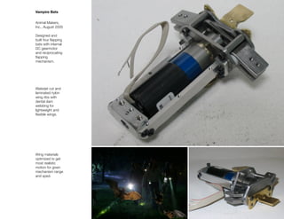 Vampire Bats


Animal Makers,
Inc., August 2005

Designed and
built four ﬂapping
bats with internal
DC gearmotor
and reciprocating
ﬂapping
mechanism.




Waterjet cut and
laminated nylon
wing ribs with
dental dam
webbing for
lightweight and
ﬂexible wings.




Wing materials
optimized to get
most realistic
motion for given
mechanism range
and sped.
 