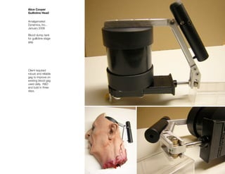 Alice Cooper
Guillotine Head


Amalgamated
Dynamics, Inc.,
January 2006

Blood dump tank
for guillotine stage
gag.




Client required
robust and reliable
gag to improve on
existing blood gag
used daily. R&D
and buld in three
days.
 