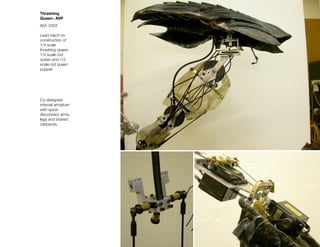 Thrashing
Queen- AVP
ADI, 2003

Lead mech on
construction of
1/4 scale
thrashing queen,
1/4 scale rod
queen and 1/3
scale rod queen
puppet.




Co-designed
internal armature
with quick-
disconnect arms,
legs and shared
caripaces.
 