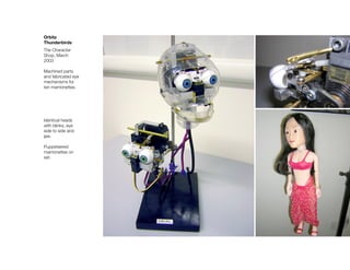 Orbitz
Thunderbirds
The Character
Shop, March
2003

Machined parts
and fabricated eye
mechanisms for
ten marrionettes.




Identical heads
with blinks, eye
side to side and
jaw.

Puppeteered
marrionettes on
set.
 