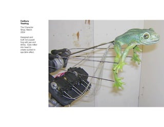 Cadbury
Treefrog
The Character
Shop, March
2004

Designed and
built rod puppet
frog with jaw and
blinks. Eyes rolled
into head to
create sucked-in
eye blink effect.
 