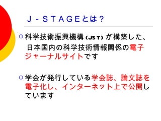 Ｊ－ＳＴＡＧＥとは？

 科学技術振興機構
         (JS T) が構築した、
　日本国内の科学技術情報関係の電子
 ジャーナルサイトです

 学会が発行している学会誌、論文誌を
 電子化し、インターネット上で公開し
 ています
 