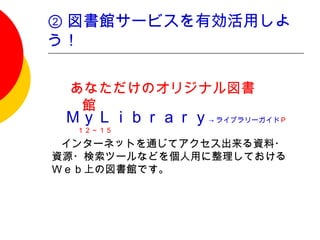 ② 図書館サービスを有効活用しよ
う！

  あなただけのオリジナル図書
   館
  ＭｙＬｉｂｒａｒｙ→ ライブラリーガイドＰ
   １２～１５

　　インターネットを通じてアクセス出来る資料・
 資源・検索ツールなどを個人用に整理しておける
 Ｗｅｂ上の図書館です。
 