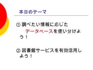 本日のテーマ

① 調べたい情報に応じた
　　データベースを使い分けよ
 う！
　
② 図書館サービスを有効活用し
 よう！
 