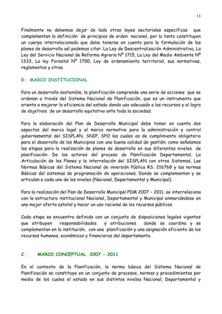 11


Finalmente no debemos dejar de lado otras leyes sectoriales especificas que
complementan la definición de principios de orden nacional, por lo tanto constituyen
un cuerpo interrelacionado que debe tenerse en cuenta para la formulación de los
planes de desarrollo así podemos citar: La Ley de Descentralización Administrativa, La
Ley del Servicio Nacional de Reforma Agraria Nº 1715, La Ley del Medio Ambiente Nº
1333, La ley Forestal Nº 1700, Ley de ordenamiento territorial, sus normativas,
reglamentos y otras.

B: MARCO INSTITUCIONAL

Para un desarrollo sostenible, la planificación comprende una serie de acciones que se
ordenan a través del Sistema Nacional de Planificación, que es un instrumento que
orienta a mejorar la eficiencia del estado dando uso adecuado a los recursos y al logro
de objetivos de un desarrollo equitativo ante toda la sociedad.

Para la elaboración del Plan de Desarrollo Municipal debe tomar en cuenta dos
aspectos del marco legal y el marco normativo para la administración y control
gubernamental del SISPLAN, SNIP, SPO las cuales es de cumplimiento obligatorio
para el desarrollo de los Municipios con una buena calidad de gestión; como señalamos
las etapas para la realización de planes de desarrollo en sus diferentes niveles de
planificación: De los actores del proceso de Planificación Departamental, La
Articulación de los Planes y la interrelación del SISPLAN con otros Sistemas, Las
Normas Básicas del Sistema Nacional de inversión Pública RS. 216768 y las normas
Básicas del sistemas de programación de operaciones. Donde se complementan y se
articulan a cada uno de los niveles (Nacional, Departamental y Municipal).

Para la realización del Plan de Desarrollo Municipal PDM 2007 – 2011, se interrelaciona
con la estructura institucional Nacional, Departamental y Municipal enmarcándose en
una mejor oferta estatal y hacer un uso racional de los recursos públicos.

Cada etapa se encuentra definido con un conjunto de disposiciones legales vigentes
que atribuyen    responsabilidades     y atribuciones      donde se coordina y se
complementan en la institución, con una planificación y una asignación eficiente de los
recursos humanos, económicos y financieros del departamento.



C .    MARCO CONCEPTUAL 2007 - 2011

En el contexto de la Planificación, la norma básica del Sistema Nacional de
Planificación se constituye en un conjunto de procesos, normas y procedimientos por
medio de los cuales el estado en sus distintos niveles Nacional, Departamental y
 