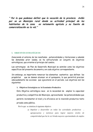 28




“ Por lo que podemos definir que la vocación de la provincia Avilés
por se un Municipio rural donde su actividad principal de los
habitantes de la zona        es netamente agrícola y su fuente de
comercialización es la vid.”




  I. OBJETIVOS ESTRATÉGICOS

  Conociendo el entorno de los resultados , potencialidades y limitaciones y además
  las demandas prior izadas, se ha estructurado un conjunto de objetivos
  estratégicos, que orientan al principio del cambio.

  Las estrategias de Plan de Desarrollo Municipal se asimilan como los objetivos
  específicos del presente documento y en cada objetivo correspondiente.

  Sin embargo, es importante remarcar los elementos sustantivo que definan los
  propósitos   que se desean alcanzar en el quinquenio, lo que permitirá precisar
  adecuadamente las acciones que ejecutaran en el periodo. Los objetivos son los
  siguientes:

       1. Objetivos Estratégicos en lo Económico Productivo
       Este Objetivo estratégico nace            en la necesidad de         ampliar la capacidad

       productiva y competitiva del Municipio, aprovechando las potencialidades que

       permite incrementar el nivel y la eficiencia en la inversión productiva tanto

       privada como pública.
         Por lo que se sintetiza el siguiente objetivo:
                      a) Impulsar y desarrollar en todas las actividades productivas              ,
                         agropecuarias     y   turísticas   para   lograr    mejores   niveles   de
                         competitividad que ha la vez brinda mayores oportunidades de empleo
 