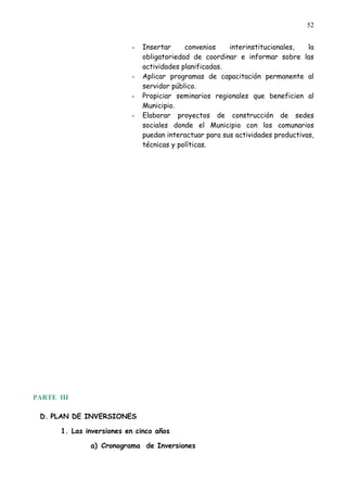 52


                           -   Insertar     convenios    interinstitucionales,   la
                               obligatoriedad de coordinar e informar sobre las
                               actividades planificadas.
                           -   Aplicar programas de capacitación permanente al
                               servidor público.
                           -   Propiciar seminarios regionales que beneficien al
                               Municipio.
                           -   Elaborar proyectos de construcción de sedes
                               sociales donde el Municipio con los comunarios
                               puedan interactuar para sus actividades productivas,
                               técnicas y políticas.




PARTE III

 D. PLAN DE INVERSIONES

       1. Las inversiones en cinco años

               a) Cronograma de Inversiones
 