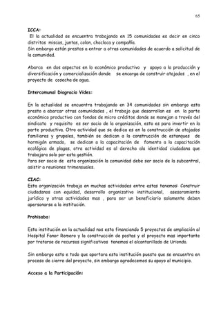 65


ICCA:
 El la actualidad se encuentra trabajando en 15 comunidades es decir en cinco
distritos miscas, juntas, colon, chocloca y compañía.
Sin embargo están prestos a entrar a otras comunidades de acuerdo a solicitud de
la comunidad.

Abarca en dos aspectos en lo económico productivo y apoyo a la producción y
diversificación y comercialización donde se encarga de construir atajados , en el
proyecto de cosecha de agua.

Intercomunal Diogracio Vides:

En la actualidad se encuentra trabajando en 34 comunidades sin embargo esta
presto a abarcar otras comunidades , el trabajo que desarrollan es en la parte
económico productivo con fondos de micro créditos donde se manejan a través del
sindicato y requisito es ser socio de la organización, esto es para invertir en la
parte productiva. Otro actividad que se dedica es en la construcción de atajados
familiares y grupales, también se dedican a la construcción de estanques de
hormigón armado, se dedican a la capacitación de fomento a la capacitación
ecológica de plagas, otra actividad es al derecho ala identidad ciudadana que
trabajara solo por esta gestión.
Para ser socio de esta organización la comunidad debe ser socio de la subcentral,
asistir a reuniones trimensuales.

CIAC:
Esta organización trabaja en muchas actividades entre estas tenemos: Construir
ciudadanos con equidad, desarrollo organizativo institucional,  asesoramiento
jurídico y otras actividades mas , para ser un beneficiario solamente deben
apersonarse a la institución.

Prohisaba:

Esta institución en la actualidad nos esta financiando 5 proyectos de ampliación al
Hospital Fanor Romero y la construcción de postas y el proyecto mas importante
por tratarse de recursos significativos tenemos el alcantarillado de Uriondo.

Sin embargo esto e todo que aportara esta institución puesto que se encuentra en
proceso de cierre del proyecto, sin embargo agradecemos su apoyo al municipio.

Acceso a la Participación:
 