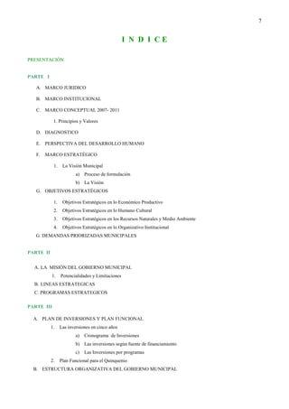 7


                                                  I N D I CE

PRESENTACIÓN


PARTE I

   A. MARCO JURIDICO

   B. MARCO INSTITUCIONAL

   C. MARCO CONCEPTUAL 2007- 2011

            1. Principios y Valores

   D. DIAGNOSTICO

   E. PERSPECTIVA DEL DESARROLLO HUMANO

   F.   MARCO ESTRATÉGICO

            1.    La Visión Municipal
                         a)   Proceso de formulación
                         b) La Visión
   G. OBJETIVOS ESTRATÉGICOS

            1.    Objetivos Estratégicos en lo Económico Productivo
            2.    Objetivos Estratégicos en lo Humano Cultural
            3.    Objetivos Estratégicos en los Recursos Naturales y Medio Ambiente
            4.    Objetivos Estratégicos en lo Organizativo Institucional
   G. DEMANDAS PRIORIZADAS MUNICIPALES


PARTE II


  A. LA MISIÓN DEL GOBIERNO MUNICIPAL
           1.    Potencialidades y Limitaciones
  B. LINEAS ESTRATEGICAS
  C. PROGRAMAS ESTRATEGICOS

PARTE III

  A. PLAN DE INVERSIONES Y PLAN FUNCIONAL
           1.    Las inversiones en cinco años
                         a)   Cronograma de Inversiones
                         b) Las inversiones según fuente de financiamiento
                         c)   Las Inversiones por programas
           2.    Plan Funcional para el Quinquenio
  B. ESTRUCTURA ORGANIZATIVA DEL GOBIERNO MUNICIPAL
 