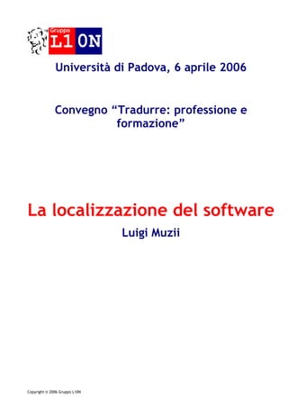 Gruppo

           L1 0N
              Università di Padova, 6 aprile 2006


              Convegno “Tradurre: professione e
                        formazione”




La localizzazione del software
                               Luigi Muzii




Copyright © 2006 Gruppo L10N
 