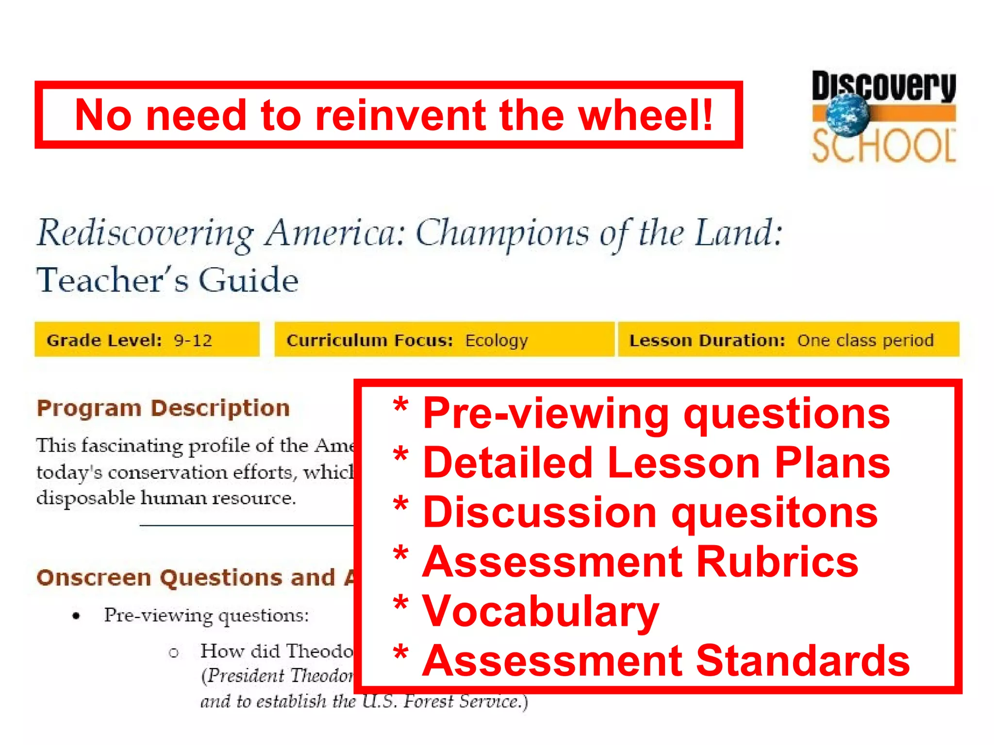 * Pre-viewing questions * Detailed Lesson Plans * Discussion quesitons * Assessment Rubrics * Vocabulary * Assessment Standards No need to reinvent the wheel! 