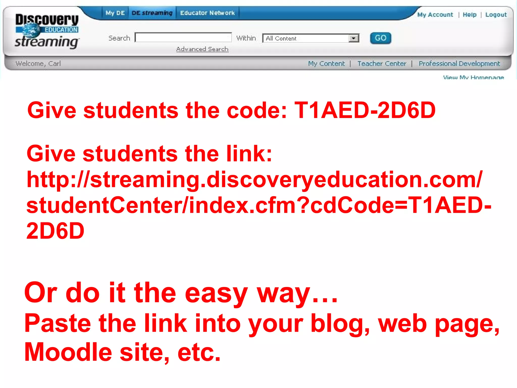 Give students the code: T1AED-2D6D Give students the link: http://streaming.discoveryeducation.com/studentCenter/index.cfm?cdCode=T1AED-2D6D Or do it the easy way… Paste the link into your blog, web page, Moodle site, etc. 