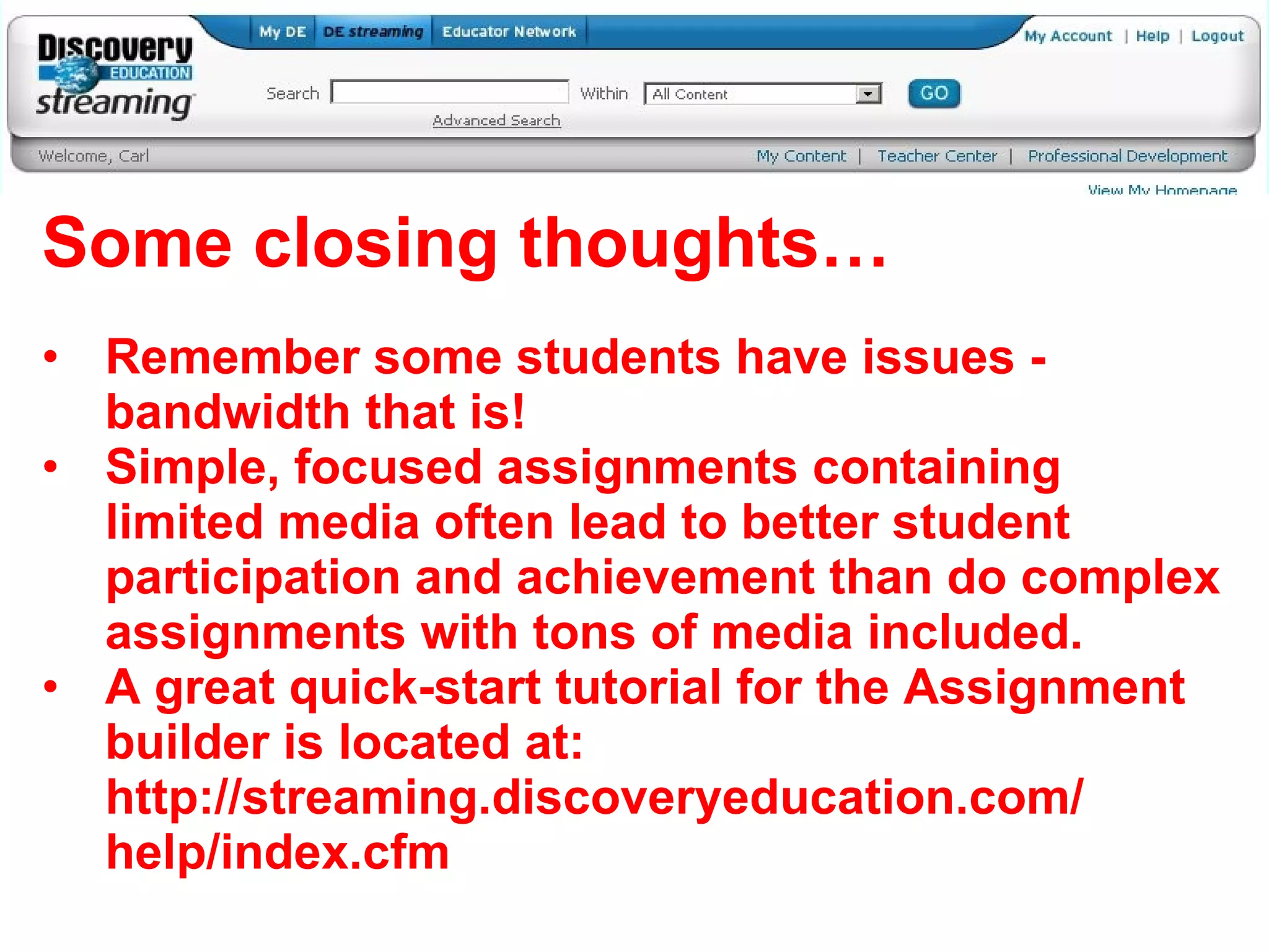 Some closing thoughts… Remember some students have issues - bandwidth that is! Simple, focused assignments containing limited media often lead to better student participation and achievement than do complex assignments with tons of media included. A great quick-start tutorial for the Assignment builder is located at: http://streaming.discoveryeducation.com/ help/index.cfm 