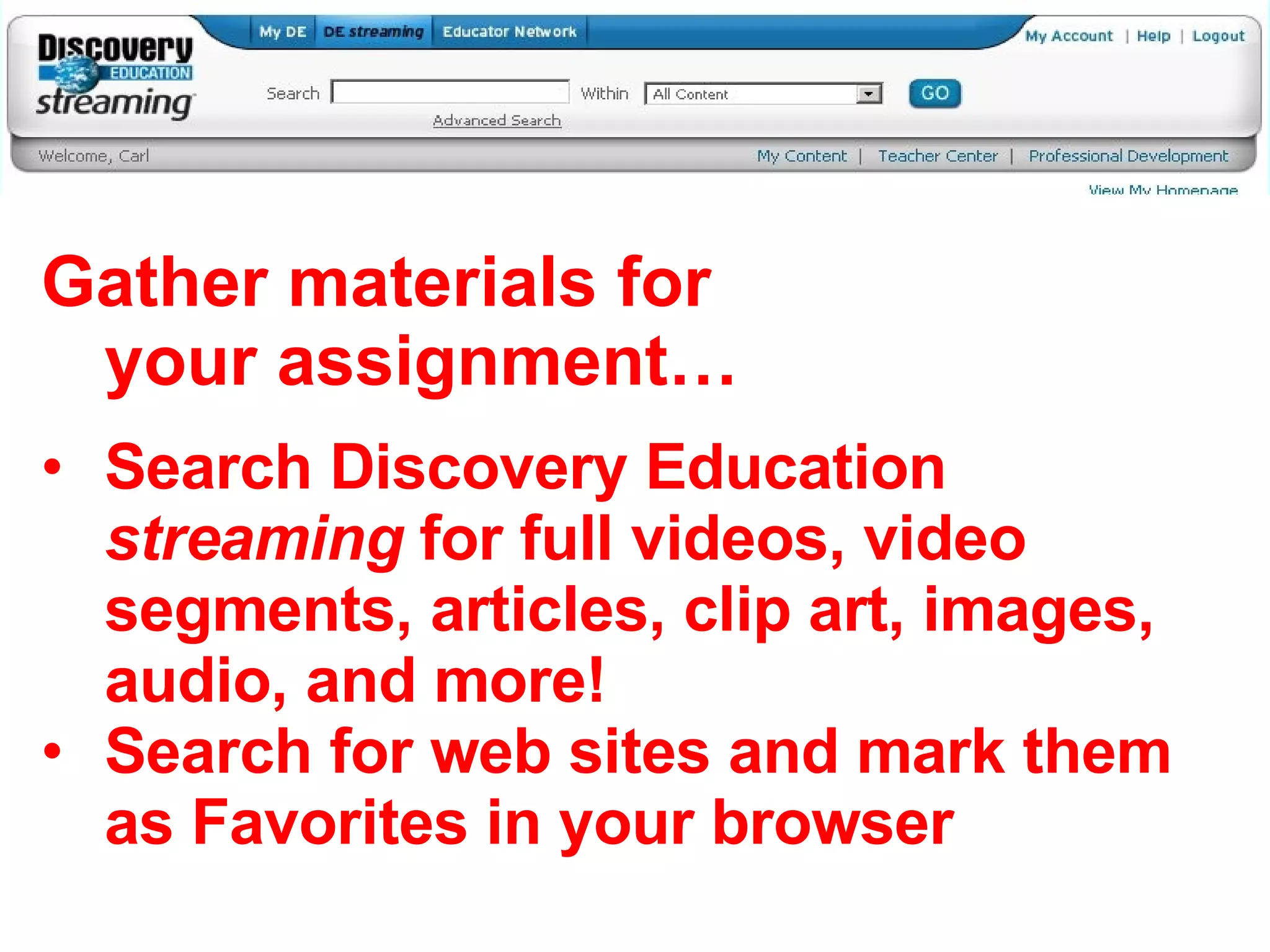 Gather materials for your assignment… Search Discovery Education  streaming  for full videos, video segments, articles, clip art, images, audio, and more! Search for web sites and mark them as Favorites in your browser 