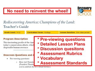 * Pre-viewing questions * Detailed Lesson Plans * Discussion quesitons * Assessment Rubrics * Vocabulary * Assessment Standards No need to reinvent the wheel! 