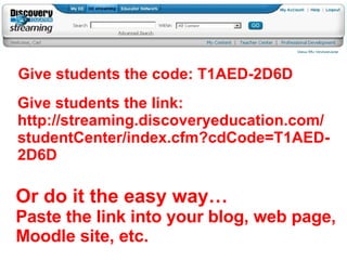 Give students the code: T1AED-2D6D Give students the link: http://streaming.discoveryeducation.com/studentCenter/index.cfm?cdCode=T1AED-2D6D Or do it the easy way… Paste the link into your blog, web page, Moodle site, etc. 
