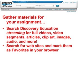 Gather materials for your assignment… Search Discovery Education  streaming  for full videos, video segments, articles, clip art, images, audio, and more! Search for web sites and mark them as Favorites in your browser 