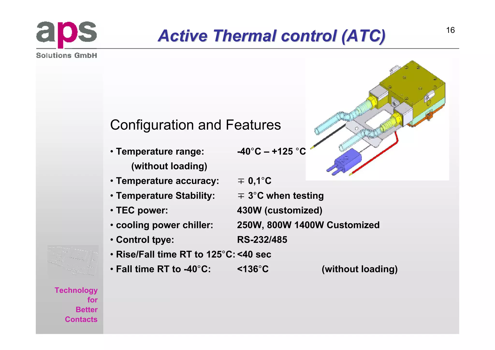 16

aps
Sales & Service GmbH
                                  Active Thermal control (ATC)




                       Configuration and Features
                       • Temperature range:         -40°C – +125 °C
                            (without loading)
                       • Temperature accuracy:       0,1°C
                       • Temperature Stability:      3°C when testing
                       • TEC power:                 430W (customized)
                       • cooling power chiller:     250W, 800W 1400W Customized
                       • Control tpye:              RS-232/485
                       • Rise/Fall time RT to 125°C: <40 sec
                       • Fall time RT to -40°C:     <136°C            (without loading)

     Technology
             for
          Better
       Contacts
 