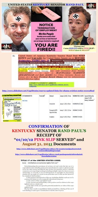 http://www.slideshare.net/VogelDenise/022712-updated-links-for-obama-eviction-notice-011012final 
CONFIRMATION OF 
KENTUCKY SENATOR RAND PAUL’S 
RECEIPT OF 
“01/10/12 PINK SLIP SERVED” and 
August 31, 2011 Documents 
http://www.slideshare.net/VogelDenise/083111-ltr-senatorrandpaulcorrected- versionwithmailingreceipts 
http://www.slideshare.net/VogelDenise/083111-rand-pauluspsmokyinforedacted- forwebsiteversion 
 