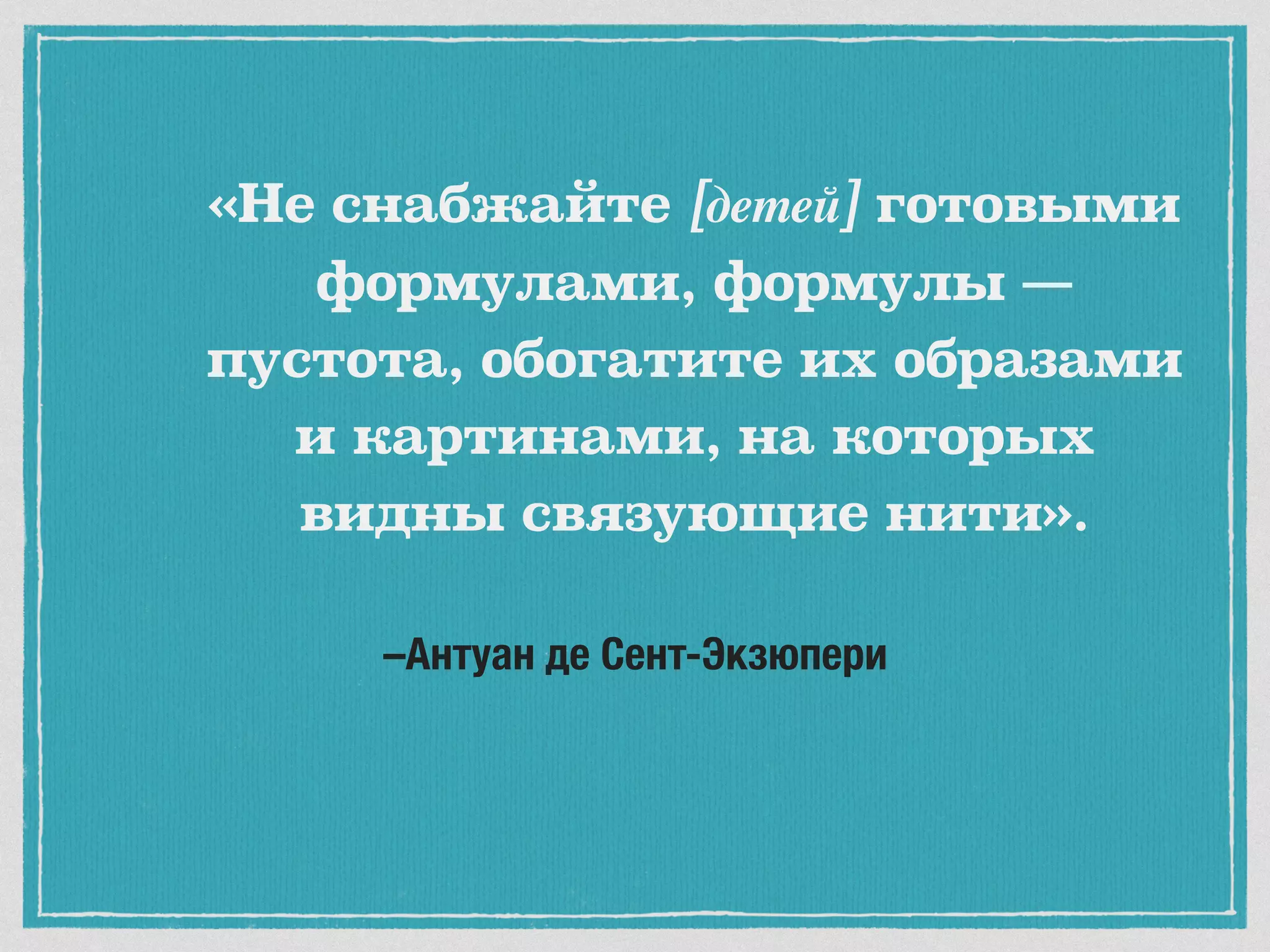 –Антуан де Сент-Экзюпери
«Не снабжайте [детей] готовыми
формулами, формулы —
пустота, обогатите их образами
и картинами, на которых
видны связующие нити».
 