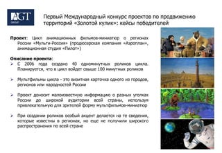 Первый Международный конкурс проектов по продвижению
              территорий «Золотой кулик»: кейсы победителей

Проект: Цикл анимационных фильмов-миниатюр о регионах
  России «Мульти-Россия» (продюсерская компания «Аэроплан»,
  анимационная студия «Пилот»)

Описание проекта:
 С 2006 года создано 40 одноминутных роликов цикла.
  Планируется, что в цикл войдет свыше 100 минутных роликов

 Мультфильмы цикла - это визитная карточка одного из городов,
  регионов или народностей России

 Проект доносит малоизвестную информацию о разных уголках
  России до широкой аудитории всей страны, используя
  привлекательную для зрителей форму мультфильмов-миниатюр

 При создании роликов особый акцент делается на те сведения,
  которые известны в регионах, но еще не получили широкого
  распространения по всей стране
 