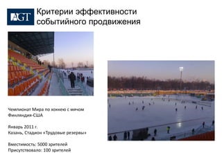 Критерии эффективности
            событийного продвижения




Чемпионат Мира по хоккею с мячом
Финляндия-США

Январь 2011 г.
Казань, Стадион «Трудовые резервы»

Вместимость: 5000 зрителей
Присутствовало: 100 зрителей
 