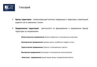 Глоссарий




Бренд территории - символизирующий комплекс информации о территории, позволяющий
выделить еѐ по сравнению с иными


Продвижение территорий - деятельность по формированию и продвижению бренда
территории по направлениям:


      Инвестиционное продвижение (бизнес-сообщество и потенциальные инвесторы)


      Коммерческое продвижение (целевые рынки, потребители товаров и услуг)


      Туристическое продвижение (туристы и потенциальные туристы)


      Внутреннее продвижение (настоящие и потенциальные жители региона)


      «Властное» продвижение (вышестоящие органы государственной власти)
 
