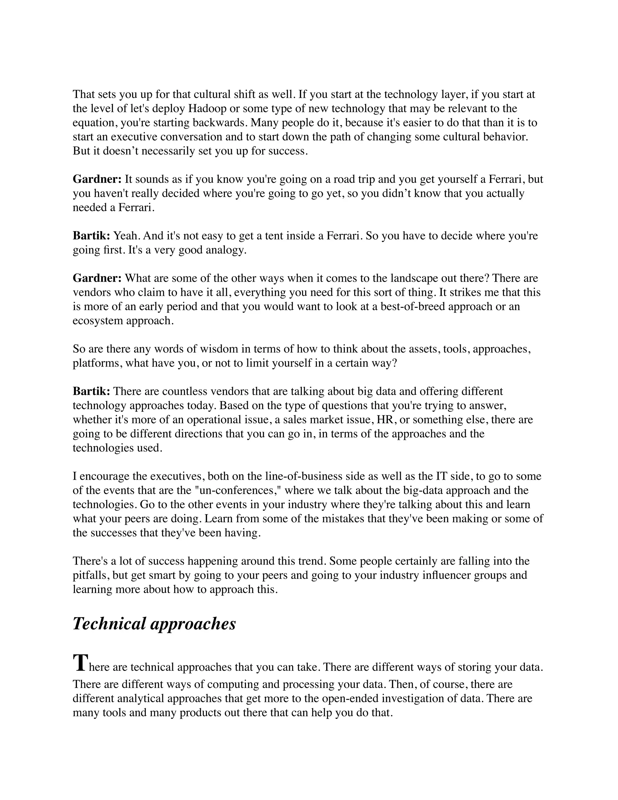 That sets you up for that cultural shift as well. If you start at the technology layer, if you start at
the level of let's deploy Hadoop or some type of new technology that may be relevant to the
equation, you're starting backwards. Many people do it, because it's easier to do that than it is to
start an executive conversation and to start down the path of changing some cultural behavior.
But it doesn’t necessarily set you up for success.
Gardner: It sounds as if you know you're going on a road trip and you get yourself a Ferrari, but
you haven't really decided where you're going to go yet, so you didn’t know that you actually
needed a Ferrari.
Bartik: Yeah. And it's not easy to get a tent inside a Ferrari. So you have to decide where you're
going ﬁrst. It's a very good analogy.
Gardner: What are some of the other ways when it comes to the landscape out there? There are
vendors who claim to have it all, everything you need for this sort of thing. It strikes me that this
is more of an early period and that you would want to look at a best-of-breed approach or an
ecosystem approach.
So are there any words of wisdom in terms of how to think about the assets, tools, approaches,
platforms, what have you, or not to limit yourself in a certain way?
Bartik: There are countless vendors that are talking about big data and offering different
technology approaches today. Based on the type of questions that you're trying to answer,
whether it's more of an operational issue, a sales market issue, HR, or something else, there are
going to be different directions that you can go in, in terms of the approaches and the
technologies used.
I encourage the executives, both on the line-of-business side as well as the IT side, to go to some
of the events that are the "un-conferences," where we talk about the big-data approach and the
technologies. Go to the other events in your industry where they're talking about this and learn
what your peers are doing. Learn from some of the mistakes that they've been making or some of
the successes that they've been having.
There's a lot of success happening around this trend. Some people certainly are falling into the
pitfalls, but get smart by going to your peers and going to your industry inﬂuencer groups and
learning more about how to approach this.
Technical approaches
There are technical approaches that you can take. There are different ways of storing your data.
There are different ways of computing and processing your data. Then, of course, there are
different analytical approaches that get more to the open-ended investigation of data. There are
many tools and many products out there that can help you do that.
 