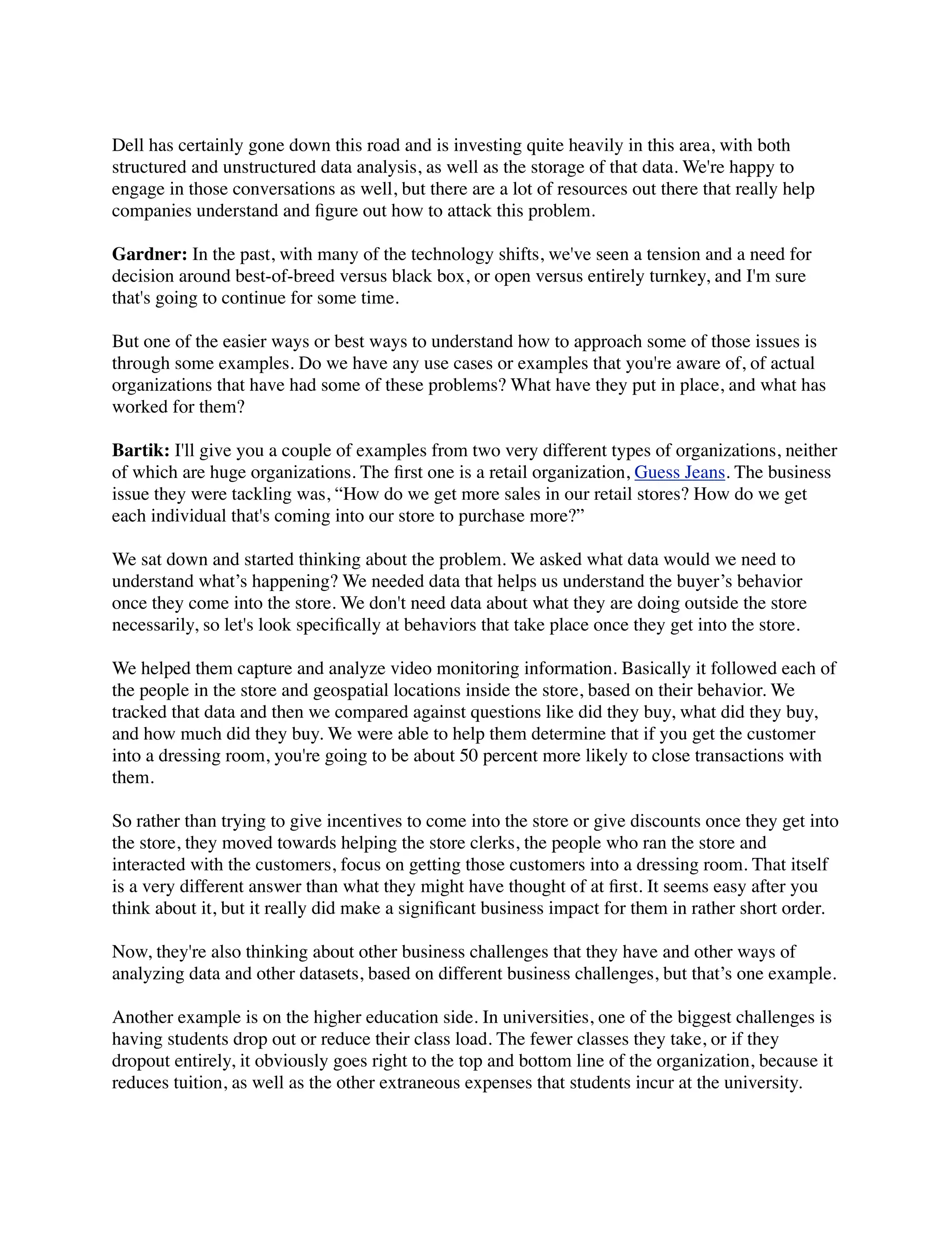 Dell has certainly gone down this road and is investing quite heavily in this area, with both
structured and unstructured data analysis, as well as the storage of that data. We're happy to
engage in those conversations as well, but there are a lot of resources out there that really help
companies understand and ﬁgure out how to attack this problem.
Gardner: In the past, with many of the technology shifts, we've seen a tension and a need for
decision around best-of-breed versus black box, or open versus entirely turnkey, and I'm sure
that's going to continue for some time.
But one of the easier ways or best ways to understand how to approach some of those issues is
through some examples. Do we have any use cases or examples that you're aware of, of actual
organizations that have had some of these problems? What have they put in place, and what has
worked for them?
Bartik: I'll give you a couple of examples from two very different types of organizations, neither
of which are huge organizations. The ﬁrst one is a retail organization, Guess Jeans. The business
issue they were tackling was, “How do we get more sales in our retail stores? How do we get
each individual that's coming into our store to purchase more?”
We sat down and started thinking about the problem. We asked what data would we need to
understand what’s happening? We needed data that helps us understand the buyer’s behavior
once they come into the store. We don't need data about what they are doing outside the store
necessarily, so let's look speciﬁcally at behaviors that take place once they get into the store.
We helped them capture and analyze video monitoring information. Basically it followed each of
the people in the store and geospatial locations inside the store, based on their behavior. We
tracked that data and then we compared against questions like did they buy, what did they buy,
and how much did they buy. We were able to help them determine that if you get the customer
into a dressing room, you're going to be about 50 percent more likely to close transactions with
them.
So rather than trying to give incentives to come into the store or give discounts once they get into
the store, they moved towards helping the store clerks, the people who ran the store and
interacted with the customers, focus on getting those customers into a dressing room. That itself
is a very different answer than what they might have thought of at ﬁrst. It seems easy after you
think about it, but it really did make a signiﬁcant business impact for them in rather short order.
Now, they're also thinking about other business challenges that they have and other ways of
analyzing data and other datasets, based on different business challenges, but that’s one example.
Another example is on the higher education side. In universities, one of the biggest challenges is
having students drop out or reduce their class load. The fewer classes they take, or if they
dropout entirely, it obviously goes right to the top and bottom line of the organization, because it
reduces tuition, as well as the other extraneous expenses that students incur at the university.
 