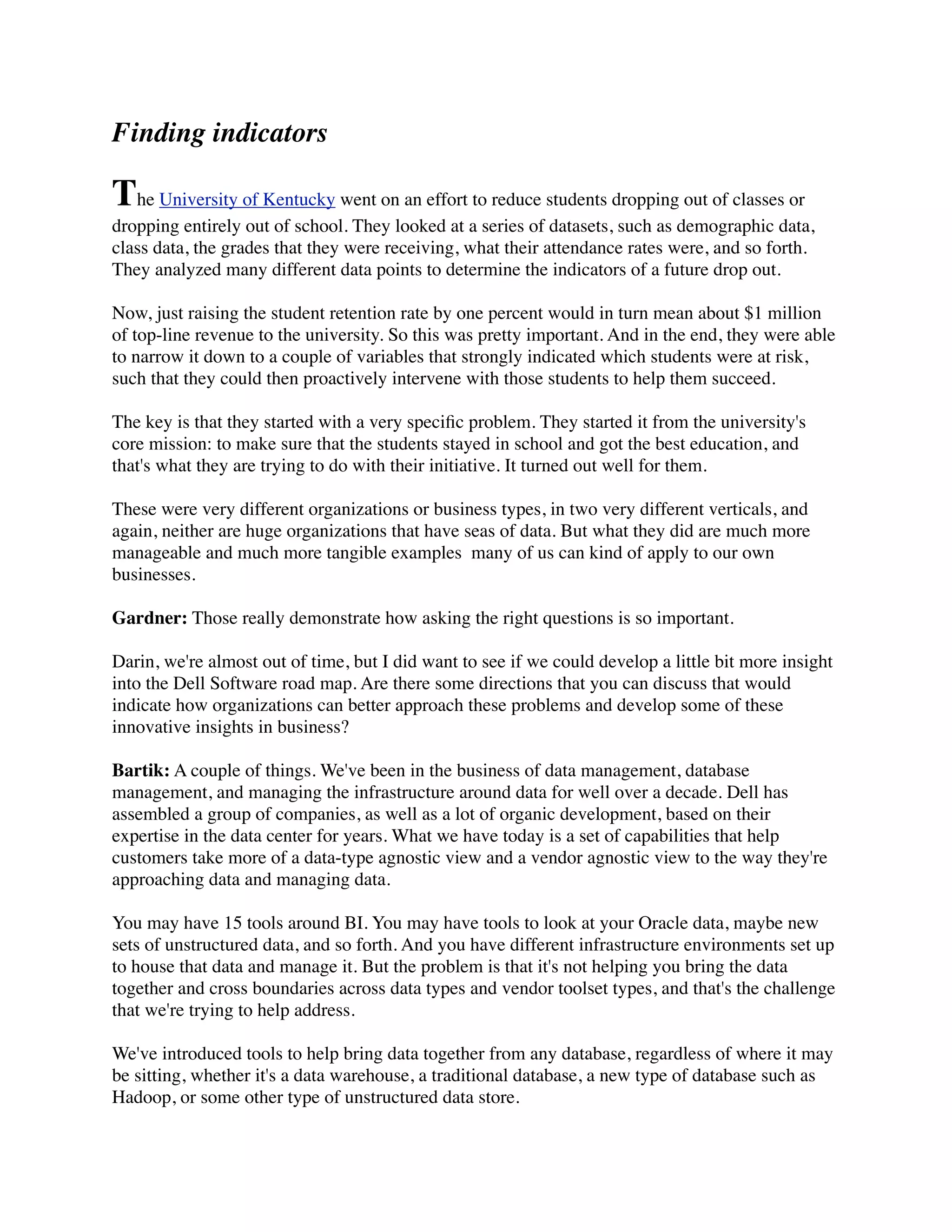Finding indicators
The University of Kentucky went on an effort to reduce students dropping out of classes or
dropping entirely out of school. They looked at a series of datasets, such as demographic data,
class data, the grades that they were receiving, what their attendance rates were, and so forth.
They analyzed many different data points to determine the indicators of a future drop out.
Now, just raising the student retention rate by one percent would in turn mean about $1 million
of top-line revenue to the university. So this was pretty important. And in the end, they were able
to narrow it down to a couple of variables that strongly indicated which students were at risk,
such that they could then proactively intervene with those students to help them succeed.
The key is that they started with a very speciﬁc problem. They started it from the university's
core mission: to make sure that the students stayed in school and got the best education, and
that's what they are trying to do with their initiative. It turned out well for them.
These were very different organizations or business types, in two very different verticals, and
again, neither are huge organizations that have seas of data. But what they did are much more
manageable and much more tangible examples  many of us can kind of apply to our own
businesses.
Gardner: Those really demonstrate how asking the right questions is so important.
Darin, we're almost out of time, but I did want to see if we could develop a little bit more insight
into the Dell Software road map. Are there some directions that you can discuss that would
indicate how organizations can better approach these problems and develop some of these
innovative insights in business?
Bartik: A couple of things. We've been in the business of data management, database
management, and managing the infrastructure around data for well over a decade. Dell has
assembled a group of companies, as well as a lot of organic development, based on their
expertise in the data center for years. What we have today is a set of capabilities that help
customers take more of a data-type agnostic view and a vendor agnostic view to the way they're
approaching data and managing data.
You may have 15 tools around BI. You may have tools to look at your Oracle data, maybe new
sets of unstructured data, and so forth. And you have different infrastructure environments set up
to house that data and manage it. But the problem is that it's not helping you bring the data
together and cross boundaries across data types and vendor toolset types, and that's the challenge
that we're trying to help address.
We've introduced tools to help bring data together from any database, regardless of where it may
be sitting, whether it's a data warehouse, a traditional database, a new type of database such as
Hadoop, or some other type of unstructured data store.
 