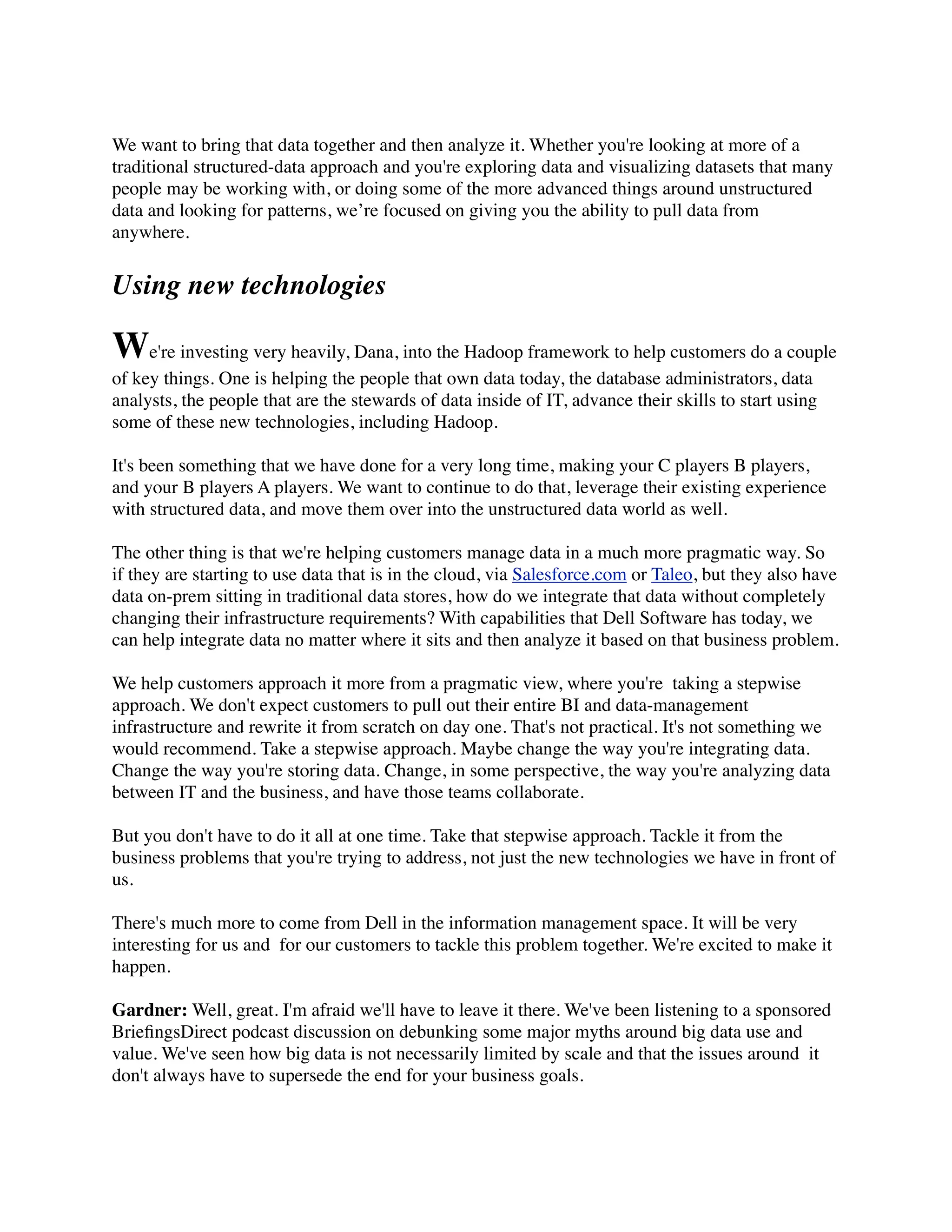 We want to bring that data together and then analyze it. Whether you're looking at more of a
traditional structured-data approach and you're exploring data and visualizing datasets that many
people may be working with, or doing some of the more advanced things around unstructured
data and looking for patterns, we’re focused on giving you the ability to pull data from
anywhere.
Using new technologies
We're investing very heavily, Dana, into the Hadoop framework to help customers do a couple
of key things. One is helping the people that own data today, the database administrators, data
analysts, the people that are the stewards of data inside of IT, advance their skills to start using
some of these new technologies, including Hadoop.
It's been something that we have done for a very long time, making your C players B players,
and your B players A players. We want to continue to do that, leverage their existing experience
with structured data, and move them over into the unstructured data world as well.
The other thing is that we're helping customers manage data in a much more pragmatic way. So
if they are starting to use data that is in the cloud, via Salesforce.com or Taleo, but they also have
data on-prem sitting in traditional data stores, how do we integrate that data without completely
changing their infrastructure requirements? With capabilities that Dell Software has today, we
can help integrate data no matter where it sits and then analyze it based on that business problem.
We help customers approach it more from a pragmatic view, where you're  taking a stepwise
approach. We don't expect customers to pull out their entire BI and data-management
infrastructure and rewrite it from scratch on day one. That's not practical. It's not something we
would recommend. Take a stepwise approach. Maybe change the way you're integrating data.
Change the way you're storing data. Change, in some perspective, the way you're analyzing data
between IT and the business, and have those teams collaborate.
But you don't have to do it all at one time. Take that stepwise approach. Tackle it from the
business problems that you're trying to address, not just the new technologies we have in front of
us.
There's much more to come from Dell in the information management space. It will be very
interesting for us and  for our customers to tackle this problem together. We're excited to make it
happen.
Gardner: Well, great. I'm afraid we'll have to leave it there. We've been listening to a sponsored
BrieﬁngsDirect podcast discussion on debunking some major myths around big data use and
value. We've seen how big data is not necessarily limited by scale and that the issues around  it
don't always have to supersede the end for your business goals.
 