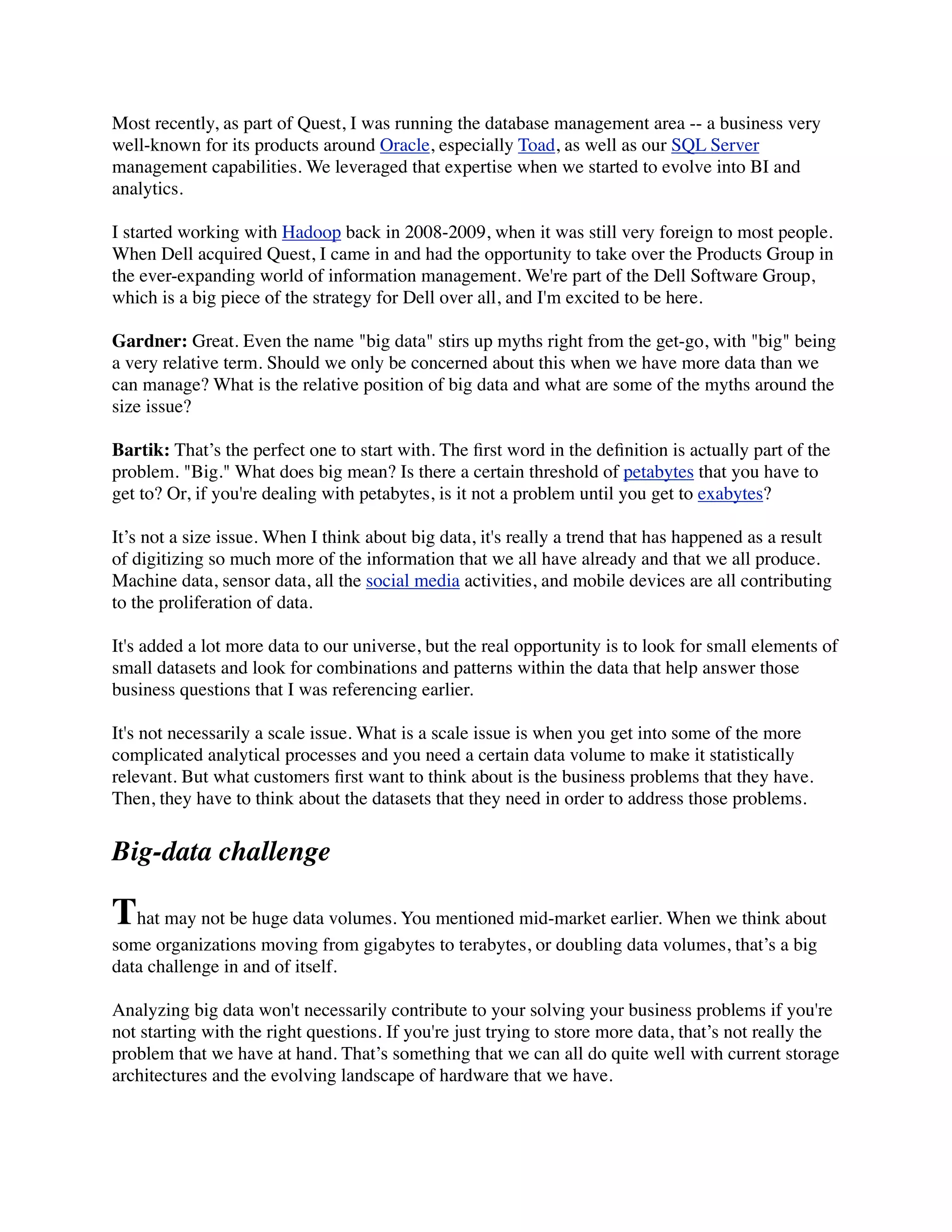 Most recently, as part of Quest, I was running the database management area -- a business very
well-known for its products around Oracle, especially Toad, as well as our SQL Server
management capabilities. We leveraged that expertise when we started to evolve into BI and
analytics.
I started working with Hadoop back in 2008-2009, when it was still very foreign to most people.
When Dell acquired Quest, I came in and had the opportunity to take over the Products Group in
the ever-expanding world of information management. We're part of the Dell Software Group,
which is a big piece of the strategy for Dell over all, and I'm excited to be here.
Gardner: Great. Even the name "big data" stirs up myths right from the get-go, with "big" being
a very relative term. Should we only be concerned about this when we have more data than we
can manage? What is the relative position of big data and what are some of the myths around the
size issue?
Bartik: That’s the perfect one to start with. The ﬁrst word in the deﬁnition is actually part of the
problem. "Big." What does big mean? Is there a certain threshold of petabytes that you have to
get to? Or, if you're dealing with petabytes, is it not a problem until you get to exabytes? 
It’s not a size issue. When I think about big data, it's really a trend that has happened as a result
of digitizing so much more of the information that we all have already and that we all produce.
Machine data, sensor data, all the social media activities, and mobile devices are all contributing
to the proliferation of data.
It's added a lot more data to our universe, but the real opportunity is to look for small elements of
small datasets and look for combinations and patterns within the data that help answer those
business questions that I was referencing earlier.
It's not necessarily a scale issue. What is a scale issue is when you get into some of the more
complicated analytical processes and you need a certain data volume to make it statistically
relevant. But what customers ﬁrst want to think about is the business problems that they have.
Then, they have to think about the datasets that they need in order to address those problems.
Big-data challenge
That may not be huge data volumes. You mentioned mid-market earlier. When we think about
some organizations moving from gigabytes to terabytes, or doubling data volumes, that’s a big
data challenge in and of itself.
Analyzing big data won't necessarily contribute to your solving your business problems if you're
not starting with the right questions. If you're just trying to store more data, that’s not really the
problem that we have at hand. That’s something that we can all do quite well with current storage
architectures and the evolving landscape of hardware that we have.
 
