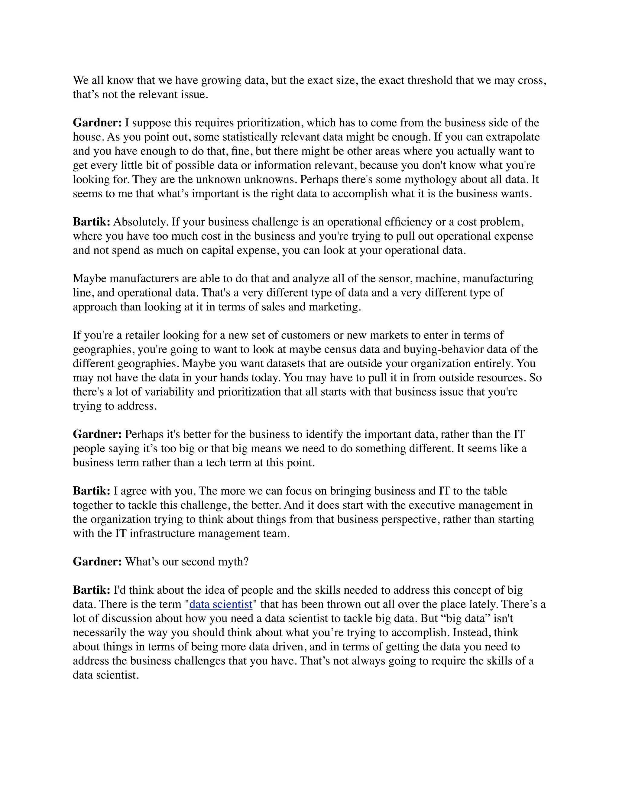 We all know that we have growing data, but the exact size, the exact threshold that we may cross,
that’s not the relevant issue.
Gardner: I suppose this requires prioritization, which has to come from the business side of the
house. As you point out, some statistically relevant data might be enough. If you can extrapolate
and you have enough to do that, ﬁne, but there might be other areas where you actually want to
get every little bit of possible data or information relevant, because you don't know what you're
looking for. They are the unknown unknowns. Perhaps there's some mythology about all data. It
seems to me that what’s important is the right data to accomplish what it is the business wants.
Bartik: Absolutely. If your business challenge is an operational efﬁciency or a cost problem,
where you have too much cost in the business and you're trying to pull out operational expense
and not spend as much on capital expense, you can look at your operational data.
Maybe manufacturers are able to do that and analyze all of the sensor, machine, manufacturing
line, and operational data. That's a very different type of data and a very different type of
approach than looking at it in terms of sales and marketing.
If you're a retailer looking for a new set of customers or new markets to enter in terms of
geographies, you're going to want to look at maybe census data and buying-behavior data of the
different geographies. Maybe you want datasets that are outside your organization entirely. You
may not have the data in your hands today. You may have to pull it in from outside resources. So
there's a lot of variability and prioritization that all starts with that business issue that you're
trying to address.
Gardner: Perhaps it's better for the business to identify the important data, rather than the IT
people saying it’s too big or that big means we need to do something different. It seems like a
business term rather than a tech term at this point.
Bartik: I agree with you. The more we can focus on bringing business and IT to the table
together to tackle this challenge, the better. And it does start with the executive management in
the organization trying to think about things from that business perspective, rather than starting
with the IT infrastructure management team. 
Gardner: What’s our second myth?
Bartik: I'd think about the idea of people and the skills needed to address this concept of big
data. There is the term "data scientist" that has been thrown out all over the place lately. There’s a
lot of discussion about how you need a data scientist to tackle big data. But “big data” isn't
necessarily the way you should think about what you’re trying to accomplish. Instead, think
about things in terms of being more data driven, and in terms of getting the data you need to
address the business challenges that you have. That’s not always going to require the skills of a
data scientist.
 