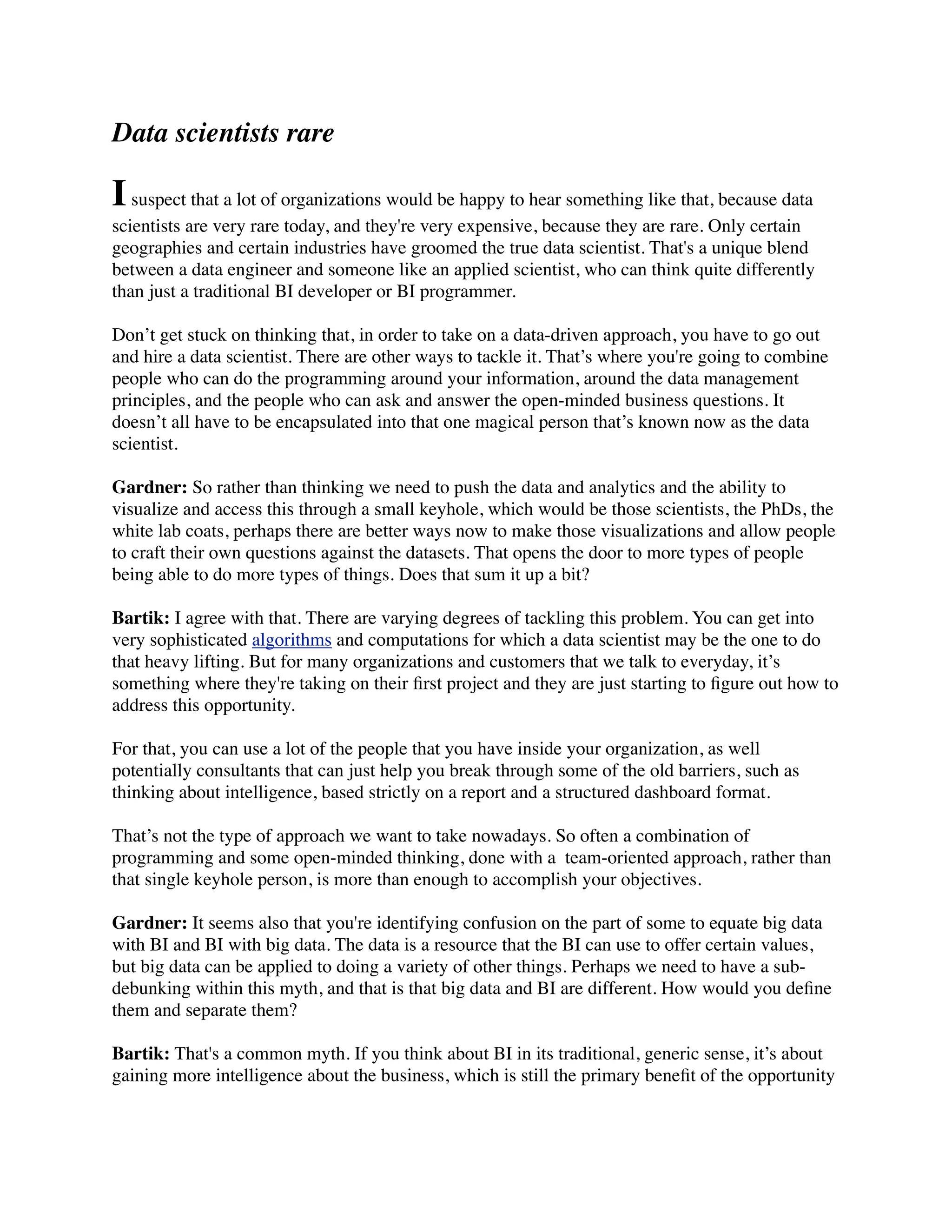 Data scientists rare
Isuspect that a lot of organizations would be happy to hear something like that, because data
scientists are very rare today, and they're very expensive, because they are rare. Only certain
geographies and certain industries have groomed the true data scientist. That's a unique blend
between a data engineer and someone like an applied scientist, who can think quite differently
than just a traditional BI developer or BI programmer.
Don’t get stuck on thinking that, in order to take on a data-driven approach, you have to go out
and hire a data scientist. There are other ways to tackle it. That’s where you're going to combine
people who can do the programming around your information, around the data management
principles, and the people who can ask and answer the open-minded business questions. It
doesn’t all have to be encapsulated into that one magical person that’s known now as the data
scientist.
Gardner: So rather than thinking we need to push the data and analytics and the ability to
visualize and access this through a small keyhole, which would be those scientists, the PhDs, the
white lab coats, perhaps there are better ways now to make those visualizations and allow people
to craft their own questions against the datasets. That opens the door to more types of people
being able to do more types of things. Does that sum it up a bit?
Bartik: I agree with that. There are varying degrees of tackling this problem. You can get into
very sophisticated algorithms and computations for which a data scientist may be the one to do
that heavy lifting. But for many organizations and customers that we talk to everyday, it’s
something where they're taking on their ﬁrst project and they are just starting to ﬁgure out how to
address this opportunity.
For that, you can use a lot of the people that you have inside your organization, as well
potentially consultants that can just help you break through some of the old barriers, such as
thinking about intelligence, based strictly on a report and a structured dashboard format.
That’s not the type of approach we want to take nowadays. So often a combination of
programming and some open-minded thinking, done with a  team-oriented approach, rather than
that single keyhole person, is more than enough to accomplish your objectives.
Gardner: It seems also that you're identifying confusion on the part of some to equate big data
with BI and BI with big data. The data is a resource that the BI can use to offer certain values,
but big data can be applied to doing a variety of other things. Perhaps we need to have a sub-
debunking within this myth, and that is that big data and BI are different. How would you deﬁne
them and separate them?
Bartik: That's a common myth. If you think about BI in its traditional, generic sense, it’s about
gaining more intelligence about the business, which is still the primary beneﬁt of the opportunity
 