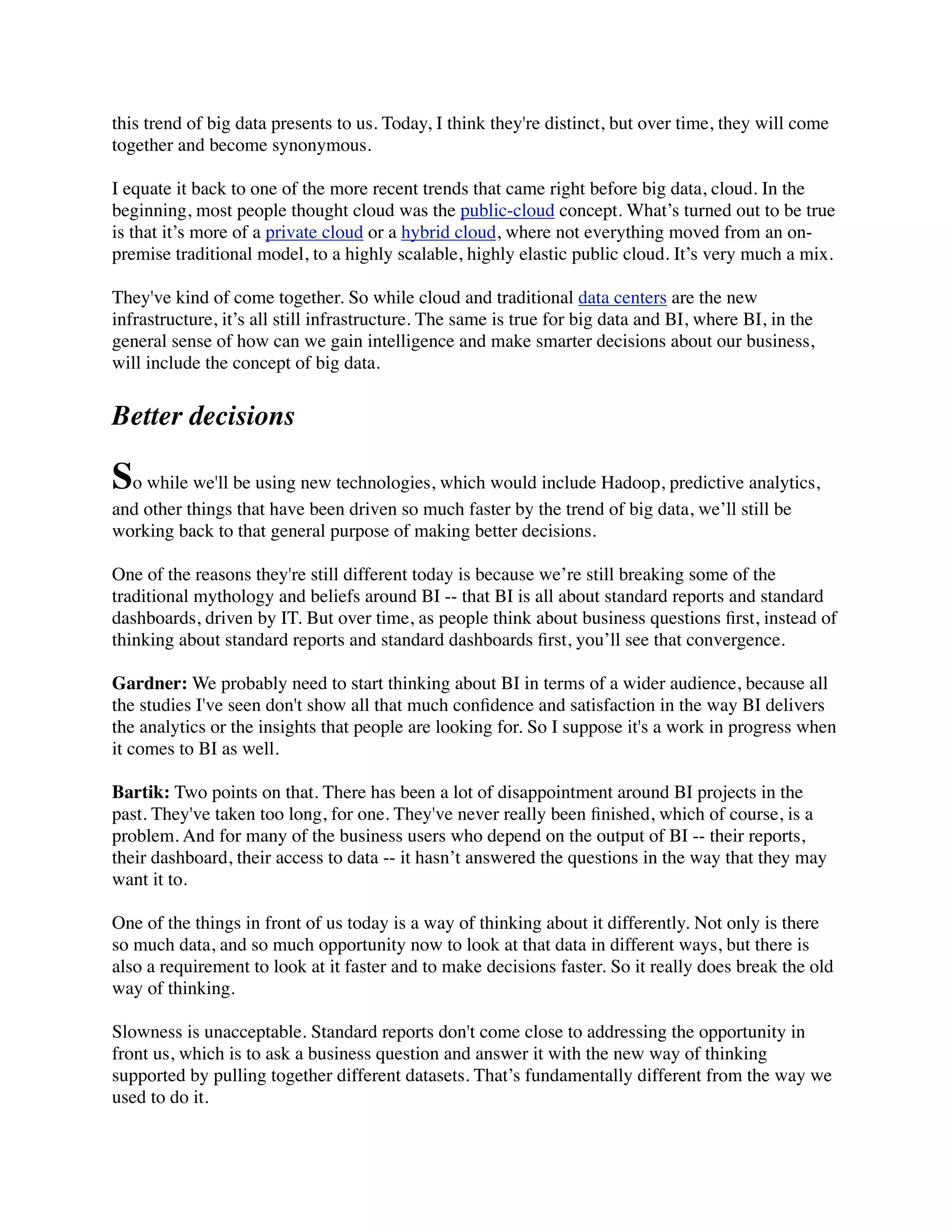 this trend of big data presents to us. Today, I think they're distinct, but over time, they will come
together and become synonymous.
I equate it back to one of the more recent trends that came right before big data, cloud. In the
beginning, most people thought cloud was the public-cloud concept. What’s turned out to be true
is that it’s more of a private cloud or a hybrid cloud, where not everything moved from an on-
premise traditional model, to a highly scalable, highly elastic public cloud. It’s very much a mix.
They've kind of come together. So while cloud and traditional data centers are the new
infrastructure, it’s all still infrastructure. The same is true for big data and BI, where BI, in the
general sense of how can we gain intelligence and make smarter decisions about our business,
will include the concept of big data.
Better decisions
So while we'll be using new technologies, which would include Hadoop, predictive analytics,
and other things that have been driven so much faster by the trend of big data, we’ll still be
working back to that general purpose of making better decisions.
One of the reasons they're still different today is because we’re still breaking some of the
traditional mythology and beliefs around BI -- that BI is all about standard reports and standard
dashboards, driven by IT. But over time, as people think about business questions ﬁrst, instead of
thinking about standard reports and standard dashboards ﬁrst, you’ll see that convergence.
Gardner: We probably need to start thinking about BI in terms of a wider audience, because all
the studies I've seen don't show all that much conﬁdence and satisfaction in the way BI delivers
the analytics or the insights that people are looking for. So I suppose it's a work in progress when
it comes to BI as well.
Bartik: Two points on that. There has been a lot of disappointment around BI projects in the
past. They've taken too long, for one. They've never really been ﬁnished, which of course, is a
problem. And for many of the business users who depend on the output of BI -- their reports,
their dashboard, their access to data -- it hasn’t answered the questions in the way that they may
want it to.
One of the things in front of us today is a way of thinking about it differently. Not only is there
so much data, and so much opportunity now to look at that data in different ways, but there is
also a requirement to look at it faster and to make decisions faster. So it really does break the old
way of thinking.
Slowness is unacceptable. Standard reports don't come close to addressing the opportunity in
front us, which is to ask a business question and answer it with the new way of thinking
supported by pulling together different datasets. That’s fundamentally different from the way we
used to do it.
 
