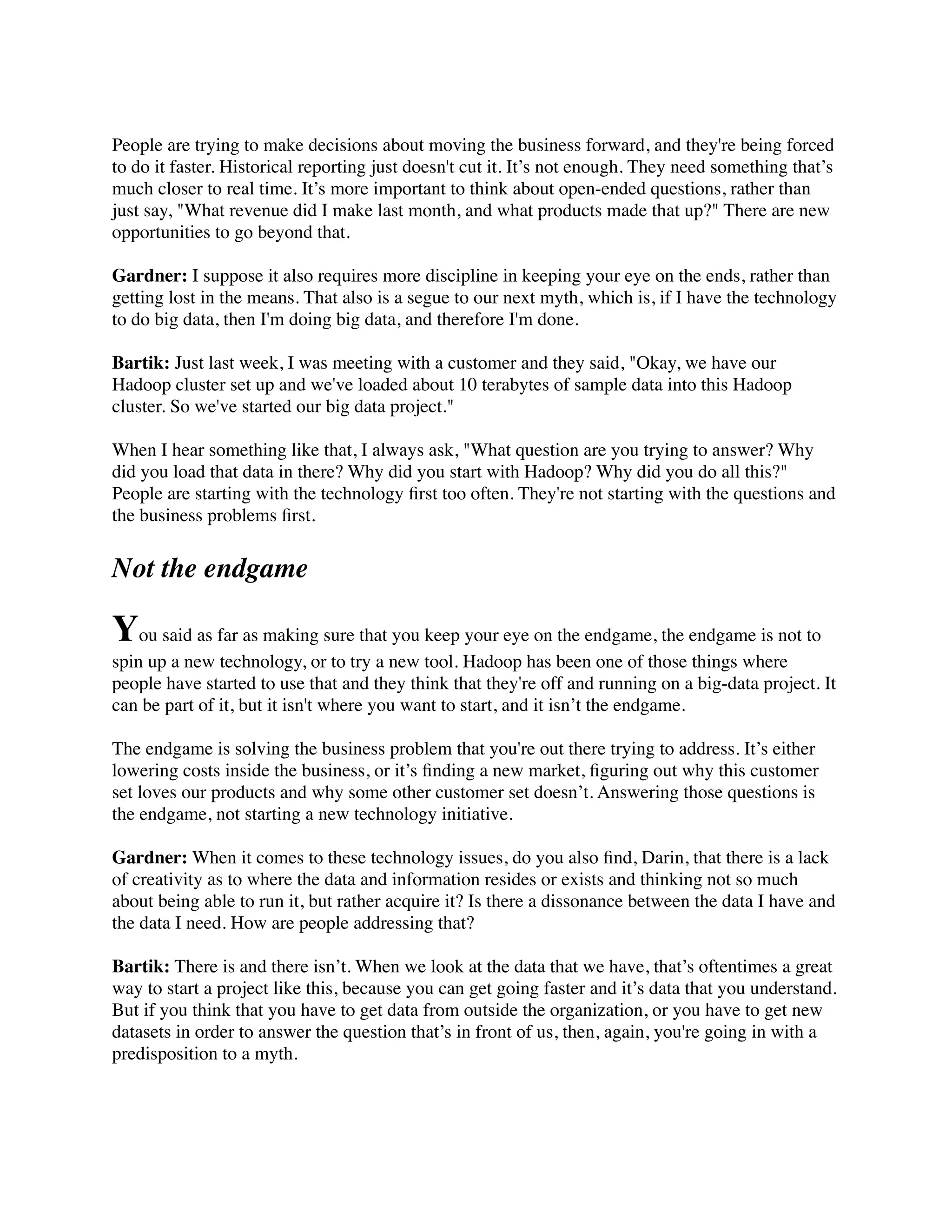 People are trying to make decisions about moving the business forward, and they're being forced
to do it faster. Historical reporting just doesn't cut it. It’s not enough. They need something that’s
much closer to real time. It’s more important to think about open-ended questions, rather than
just say, "What revenue did I make last month, and what products made that up?" There are new
opportunities to go beyond that.
Gardner: I suppose it also requires more discipline in keeping your eye on the ends, rather than
getting lost in the means. That also is a segue to our next myth, which is, if I have the technology
to do big data, then I'm doing big data, and therefore I'm done.
Bartik: Just last week, I was meeting with a customer and they said, "Okay, we have our
Hadoop cluster set up and we've loaded about 10 terabytes of sample data into this Hadoop
cluster. So we've started our big data project."
When I hear something like that, I always ask, "What question are you trying to answer? Why
did you load that data in there? Why did you start with Hadoop? Why did you do all this?"
People are starting with the technology ﬁrst too often. They're not starting with the questions and
the business problems ﬁrst.
Not the endgame
You said as far as making sure that you keep your eye on the endgame, the endgame is not to
spin up a new technology, or to try a new tool. Hadoop has been one of those things where
people have started to use that and they think that they're off and running on a big-data project. It
can be part of it, but it isn't where you want to start, and it isn’t the endgame.
The endgame is solving the business problem that you're out there trying to address. It’s either
lowering costs inside the business, or it’s ﬁnding a new market, ﬁguring out why this customer
set loves our products and why some other customer set doesn’t. Answering those questions is
the endgame, not starting a new technology initiative.
Gardner: When it comes to these technology issues, do you also ﬁnd, Darin, that there is a lack
of creativity as to where the data and information resides or exists and thinking not so much
about being able to run it, but rather acquire it? Is there a dissonance between the data I have and
the data I need. How are people addressing that?
Bartik: There is and there isn’t. When we look at the data that we have, that’s oftentimes a great
way to start a project like this, because you can get going faster and it’s data that you understand.
But if you think that you have to get data from outside the organization, or you have to get new
datasets in order to answer the question that’s in front of us, then, again, you're going in with a
predisposition to a myth.
 