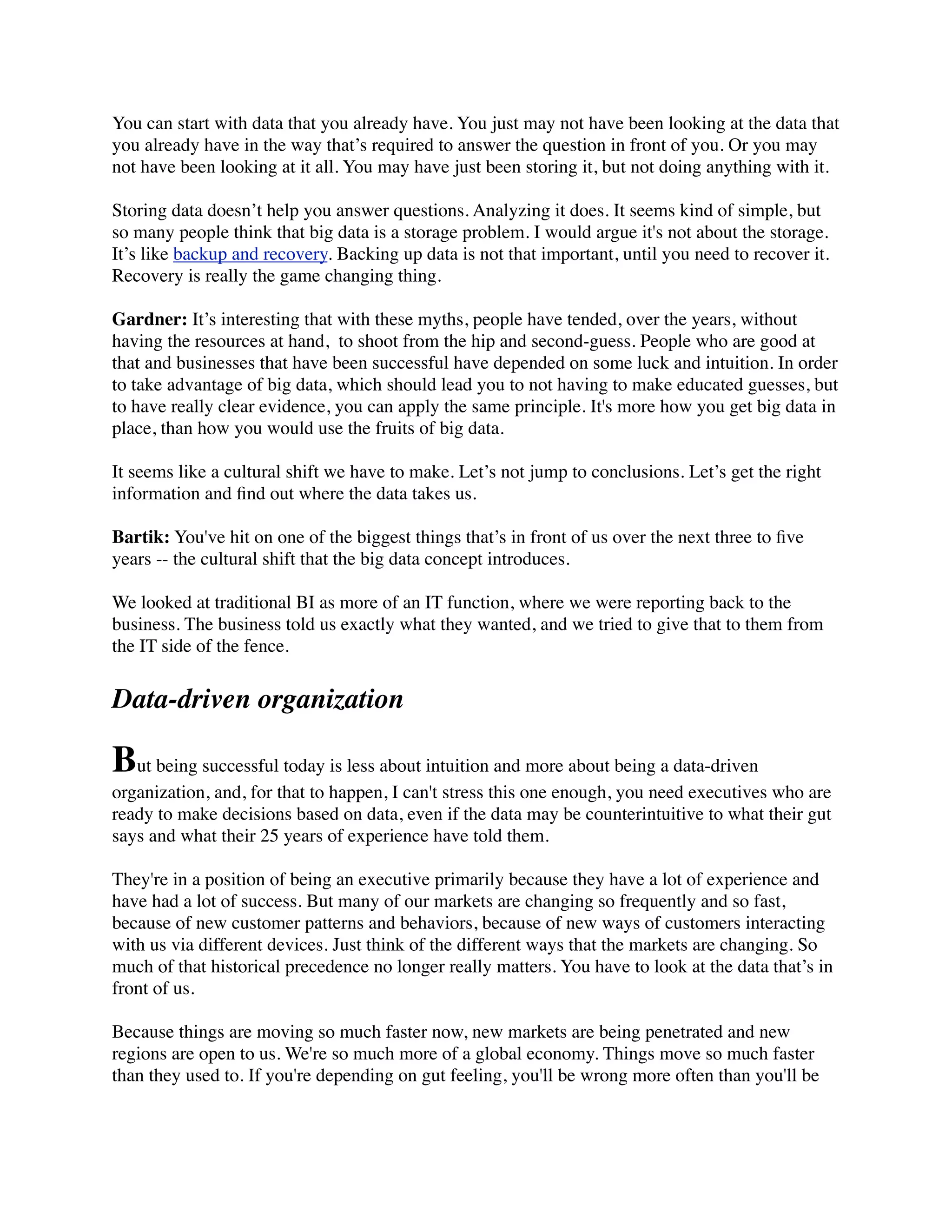 You can start with data that you already have. You just may not have been looking at the data that
you already have in the way that’s required to answer the question in front of you. Or you may
not have been looking at it all. You may have just been storing it, but not doing anything with it.
Storing data doesn’t help you answer questions. Analyzing it does. It seems kind of simple, but
so many people think that big data is a storage problem. I would argue it's not about the storage.
It’s like backup and recovery. Backing up data is not that important, until you need to recover it.
Recovery is really the game changing thing.
Gardner: It’s interesting that with these myths, people have tended, over the years, without
having the resources at hand,  to shoot from the hip and second-guess. People who are good at
that and businesses that have been successful have depended on some luck and intuition. In order
to take advantage of big data, which should lead you to not having to make educated guesses, but
to have really clear evidence, you can apply the same principle. It's more how you get big data in
place, than how you would use the fruits of big data.
It seems like a cultural shift we have to make. Let’s not jump to conclusions. Let’s get the right
information and ﬁnd out where the data takes us.
Bartik: You've hit on one of the biggest things that’s in front of us over the next three to ﬁve
years -- the cultural shift that the big data concept introduces.
We looked at traditional BI as more of an IT function, where we were reporting back to the
business. The business told us exactly what they wanted, and we tried to give that to them from
the IT side of the fence.
Data-driven organization
But being successful today is less about intuition and more about being a data-driven
organization, and, for that to happen, I can't stress this one enough, you need executives who are
ready to make decisions based on data, even if the data may be counterintuitive to what their gut
says and what their 25 years of experience have told them.
They're in a position of being an executive primarily because they have a lot of experience and
have had a lot of success. But many of our markets are changing so frequently and so fast,
because of new customer patterns and behaviors, because of new ways of customers interacting
with us via different devices. Just think of the different ways that the markets are changing. So
much of that historical precedence no longer really matters. You have to look at the data that’s in
front of us.
Because things are moving so much faster now, new markets are being penetrated and new
regions are open to us. We're so much more of a global economy. Things move so much faster
than they used to. If you're depending on gut feeling, you'll be wrong more often than you'll be
 